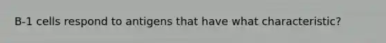 B-1 cells respond to antigens that have what characteristic?