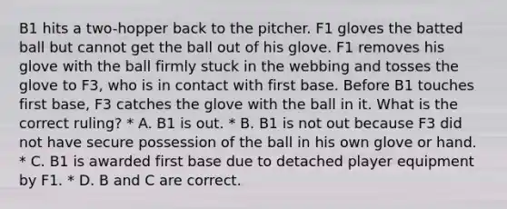 B1 hits a two-hopper back to the pitcher. F1 gloves the batted ball but cannot get the ball out of his glove. F1 removes his glove with the ball firmly stuck in the webbing and tosses the glove to F3, who is in contact with first base. Before B1 touches first base, F3 catches the glove with the ball in it. What is the correct ruling? * A. B1 is out. * B. B1 is not out because F3 did not have secure possession of the ball in his own glove or hand. * C. B1 is awarded first base due to detached player equipment by F1. * D. B and C are correct.