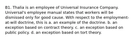 B1. Thalia is an employee of Universal Insurance Company. Universal's employee manual states that workers will be dismissed only for good cause. With respect to the employment-at-will doctrine, this is a. an example of the doctrine. b. an exception based on contract theory. c. an exception based on public policy. d. an exception based on tort theory.