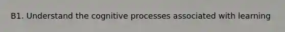 B1. Understand the cognitive processes associated with learning