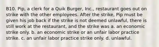 B10. Pip, a clerk for a Quik Burger, Inc., restaurant goes out on strike with the other employees. After the strike, Pip must be given his job back if the strike is not deemed unlawful, there is still work at the restaurant, and the strike was a. an economic strike only. b. an economic strike or an unfair labor practice strike. c. an unfair labor practice strike only. d. unlawful.