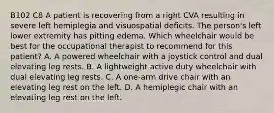 B102 C8 A patient is recovering from a right CVA resulting in severe left hemiplegia and visuospatial deficits. The person's left lower extremity has pitting edema. Which wheelchair would be best for the occupational therapist to recommend for this patient? A. A powered wheelchair with a joystick control and dual elevating leg rests. B. A lightweight active duty wheelchair with dual elevating leg rests. C. A one-arm drive chair with an elevating leg rest on the left. D. A hemiplegic chair with an elevating leg rest on the left.