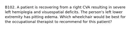 B102. A patient is recovering from a right CVA resulting in severe left hemiplegia and visuospatial deficits. The person's left lower extremity has pitting edema. Which wheelchair would be best for the occupational therapist to recommend for this patient?