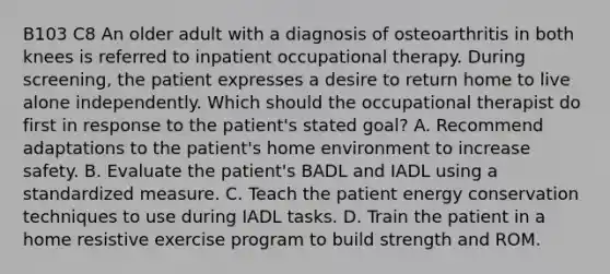 B103 C8 An older adult with a diagnosis of osteoarthritis in both knees is referred to inpatient occupational therapy. During screening, the patient expresses a desire to return home to live alone independently. Which should the occupational therapist do first in response to the patient's stated goal? A. Recommend adaptations to the patient's home environment to increase safety. B. Evaluate the patient's BADL and IADL using a standardized measure. C. Teach the patient energy conservation techniques to use during IADL tasks. D. Train the patient in a home resistive exercise program to build strength and ROM.