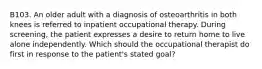 B103. An older adult with a diagnosis of osteoarthritis in both knees is referred to inpatient occupational therapy. During screening, the patient expresses a desire to return home to live alone independently. Which should the occupational therapist do first in response to the patient's stated goal?