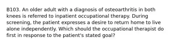 B103. An older adult with a diagnosis of osteoarthritis in both knees is referred to inpatient occupational therapy. During screening, the patient expresses a desire to return home to live alone independently. Which should the occupational therapist do first in response to the patient's stated goal?