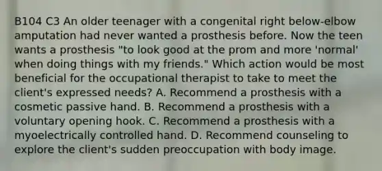 B104 C3 An older teenager with a congenital right below-elbow amputation had never wanted a prosthesis before. Now the teen wants a prosthesis "to look good at the prom and more 'normal' when doing things with my friends." Which action would be most beneficial for the occupational therapist to take to meet the client's expressed needs? A. Recommend a prosthesis with a cosmetic passive hand. B. Recommend a prosthesis with a voluntary opening hook. C. Recommend a prosthesis with a myoelectrically controlled hand. D. Recommend counseling to explore the client's sudden preoccupation with body image.