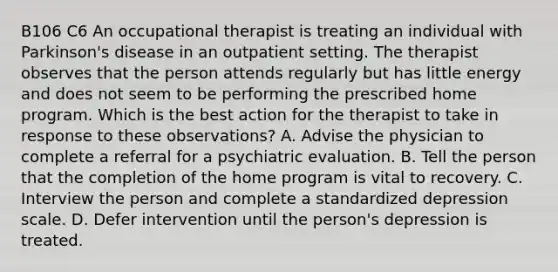 B106 C6 An occupational therapist is treating an individual with Parkinson's disease in an outpatient setting. The therapist observes that the person attends regularly but has little energy and does not seem to be performing the prescribed home program. Which is the best action for the therapist to take in response to these observations? A. Advise the physician to complete a referral for a psychiatric evaluation. B. Tell the person that the completion of the home program is vital to recovery. C. Interview the person and complete a standardized depression scale. D. Defer intervention until the person's depression is treated.