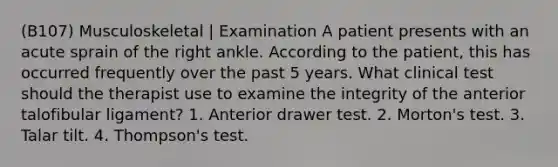 (B107) Musculoskeletal | Examination A patient presents with an acute sprain of the right ankle. According to the patient, this has occurred frequently over the past 5 years. What clinical test should the therapist use to examine the integrity of the anterior talofibular ligament? 1. Anterior drawer test. 2. Morton's test. 3. Talar tilt. 4. Thompson's test.