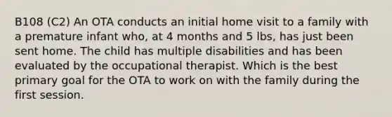 B108 (C2) An OTA conducts an initial home visit to a family with a premature infant who, at 4 months and 5 lbs, has just been sent home. The child has multiple disabilities and has been evaluated by the occupational therapist. Which is the best primary goal for the OTA to work on with the family during the first session.