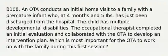 B108. An OTA conducts an initial home visit to a family with a premature infant who, at 4 months and 5 Ibs. has just been discharged from the hospital. The child has multiple developmental disabilities. The occupational therapist completed an initial evaluation and collaborated with the OTA to develop an intervention plan. Which is most important for the OTA to work on with the family during this first session?