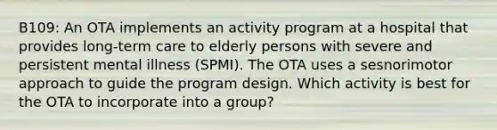 B109: An OTA implements an activity program at a hospital that provides long-term care to elderly persons with severe and persistent mental illness (SPMI). The OTA uses a sesnorimotor approach to guide the program design. Which activity is best for the OTA to incorporate into a group?