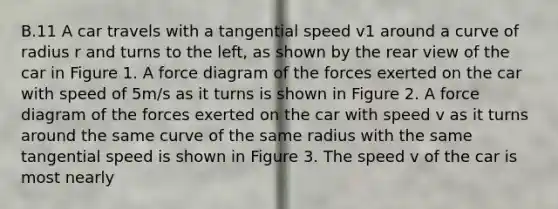 B.11 A car travels with a tangential speed v1 around a curve of radius r and turns to the left, as shown by the rear view of the car in Figure 1. A force diagram of the forces exerted on the car with speed of 5m/s as it turns is shown in Figure 2. A force diagram of the forces exerted on the car with speed v as it turns around the same curve of the same radius with the same tangential speed is shown in Figure 3. The speed v of the car is most nearly