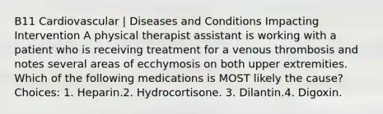 B11 Cardiovascular | Diseases and Conditions Impacting Intervention A physical therapist assistant is working with a patient who is receiving treatment for a venous thrombosis and notes several areas of ecchymosis on both upper extremities. Which of the following medications is MOST likely the cause? Choices: 1. Heparin.2. Hydrocortisone. 3. Dilantin.4. Digoxin.