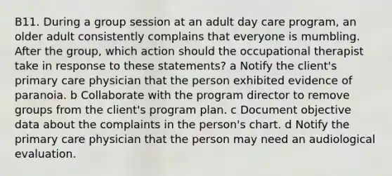 B11. During a group session at an adult day care program, an older adult consistently complains that everyone is mumbling. After the group, which action should the occupational therapist take in response to these statements? a Notify the client's primary care physician that the person exhibited evidence of paranoia. b Collaborate with the program director to remove groups from the client's program plan. c Document objective data about the complaints in the person's chart. d Notify the primary care physician that the person may need an audiological evaluation.