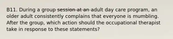 B11. During a group session at an adult day care program, an older adult consistently complains that everyone is mumbling. After the group, which action should the occupational therapist take in response to these statements?