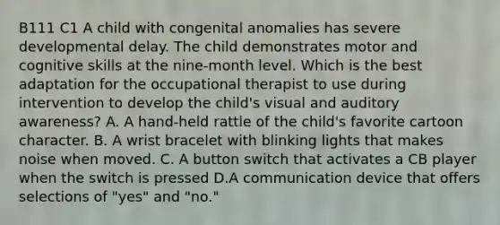 B111 C1 A child with congenital anomalies has severe developmental delay. The child demonstrates motor and cognitive skills at the nine-month level. Which is the best adaptation for the occupational therapist to use during intervention to develop the child's visual and auditory awareness? A. A hand-held rattle of the child's favorite cartoon character. B. A wrist bracelet with blinking lights that makes noise when moved. C. A button switch that activates a CB player when the switch is pressed D.A communication device that offers selections of "yes" and "no."