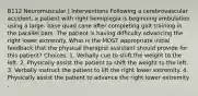 B112 Neuromuscular | Interventions Following a cerebrovascular accident, a patient with right hemiplegia is beginning ambulation using a large- base quad cane after completing gait training in the parallel bars. The patient is having difficulty advancing the right lower extremity. What is the MOST appropriate initial feedback that the physical therapist assistant should provide for this patient? Choices: 1. Verbally cue to shift the weight to the left. 2. Physically assist the patient to shift the weight to the left. 3. Verbally instruct the patient to lift the right lower extremity. 4. Physically assist the patient to advance the right lower extremity .