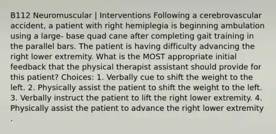 B112 Neuromuscular | Interventions Following a cerebrovascular accident, a patient with right hemiplegia is beginning ambulation using a large- base quad cane after completing gait training in the parallel bars. The patient is having difficulty advancing the right lower extremity. What is the MOST appropriate initial feedback that the physical therapist assistant should provide for this patient? Choices: 1. Verbally cue to shift the weight to the left. 2. Physically assist the patient to shift the weight to the left. 3. Verbally instruct the patient to lift the right lower extremity. 4. Physically assist the patient to advance the right lower extremity .