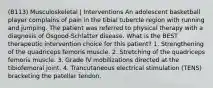 (B113) Musculoskeletal | Interventions An adolescent basketball player complains of pain in the tibial tubercle region with running and jumping. The patient was referred to physical therapy with a diagnosis of Osgood-Schlatter disease. What is the BEST therapeutic intervention choice for this patient? 1. Strengthening of the quadriceps femoris muscle. 2. Stretching of the quadriceps femoris muscle. 3. Grade IV mobilizations directed at the tibiofemoral joint. 4. Trancutaneous electrical stimulation (TENS) bracketing the patellar tendon.