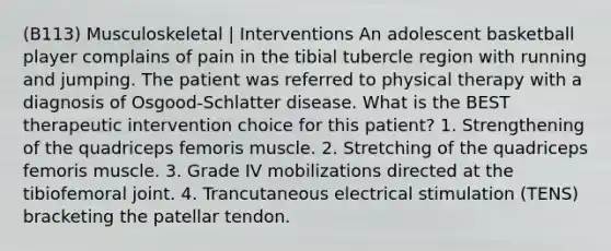 (B113) Musculoskeletal | Interventions An adolescent basketball player complains of pain in the tibial tubercle region with running and jumping. The patient was referred to physical therapy with a diagnosis of Osgood-Schlatter disease. What is the BEST therapeutic intervention choice for this patient? 1. Strengthening of the quadriceps femoris muscle. 2. Stretching of the quadriceps femoris muscle. 3. Grade IV mobilizations directed at the tibiofemoral joint. 4. Trancutaneous electrical stimulation (TENS) bracketing the patellar tendon.