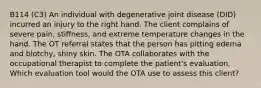 B114 (C3) An individual with degenerative joint disease (DID) incurred an injury to the right hand. The client complains of severe pain, stiffness, and extreme temperature changes in the hand. The OT referral states that the person has pitting edema and blotchy, shiny skin. The OTA collaborates with the occupational therapist to complete the patient's evaluation. Which evaluation tool would the OTA use to assess this client?