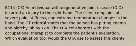 B114 (C3) An individual with degenerative joint disease (DID) incurred an injury to the right hand. The client complains of severe pain, stiffness, and extreme temperature changes in the hand. The OT referral states that the person has pitting edema and blotchy, shiny skin. The OTA collaborates with the occupational therapist to complete the patient's evaluation. Which evaluation tool would the OTA use to assess this client?