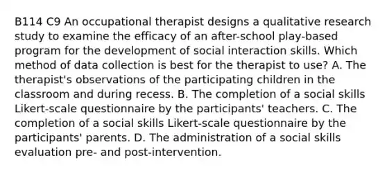 B114 C9 An occupational therapist designs a qualitative research study to examine the efficacy of an after-school play-based program for the development of social interaction skills. Which method of data collection is best for the therapist to use? A. The therapist's observations of the participating children in the classroom and during recess. B. The completion of a social skills Likert-scale questionnaire by the participants' teachers. C. The completion of a social skills Likert-scale questionnaire by the participants' parents. D. The administration of a social skills evaluation pre- and post-intervention.