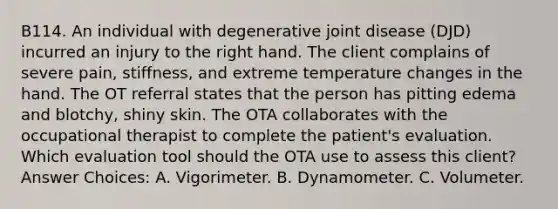 B114. An individual with degenerative joint disease (DJD) incurred an injury to the right hand. The client complains of severe pain, stiffness, and extreme temperature changes in the hand. The OT referral states that the person has pitting edema and blotchy, shiny skin. The OTA collaborates with the occupational therapist to complete the patient's evaluation. Which evaluation tool should the OTA use to assess this client? Answer Choices: A. Vigorimeter. B. Dynamometer. C. Volumeter.