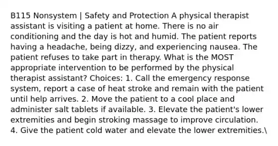 B115 Nonsystem | Safety and Protection A physical therapist assistant is visiting a patient at home. There is no air conditioning and the day is hot and humid. The patient reports having a headache, being dizzy, and experiencing nausea. The patient refuses to take part in therapy. What is the MOST appropriate intervention to be performed by the physical therapist assistant? Choices: 1. Call the emergency response system, report a case of heat stroke and remain with the patient until help arrives. 2. Move the patient to a cool place and administer salt tablets if available. 3. Elevate the patient's lower extremities and begin stroking massage to improve circulation. 4. Give the patient cold water and elevate the lower extremities.