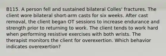 B115. A person fell and sustained bilateral Colles' fractures. The client wore bilateral short-arm casts for six weeks. After cast removal, the client began OT sessions to increase endurance and strength prior to returning to work. The client tends to work hard when performing resistive exercises with both wrists. The therapist monitors the client for overexertion. Which behavior indicates overexertion?