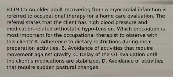 B119 C5 An older adult recovering from a myocardial infarction is referred to occupational therapy for a home care evaluation. The referral states that the client has high blood pressure and medication-related orthostatic hypo-tension. Which precaution is most important for the occupational therapist to observe with this client? A. Adherence to dietary restrictions during meal preparation activities. B. Avoidance of activities that require movement against gravity. C. Delay of the OT evaluation until the client's medications are stabilized. D. Avoidance of activities that require sudden postural changes.