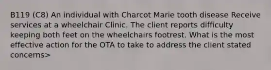 B119 (C8) An individual with Charcot Marie tooth disease Receive services at a wheelchair Clinic. The client reports difficulty keeping both feet on the wheelchairs footrest. What is the most effective action for the OTA to take to address the client stated concerns>