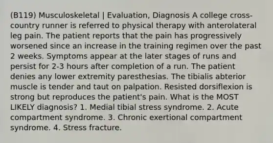 (B119) Musculoskeletal | Evaluation, Diagnosis A college cross-country runner is referred to physical therapy with anterolateral leg pain. The patient reports that the pain has progressively worsened since an increase in the training regimen over the past 2 weeks. Symptoms appear at the later stages of runs and persist for 2-3 hours after completion of a run. The patient denies any lower extremity paresthesias. The tibialis abterior muscle is tender and taut on palpation. Resisted dorsiflexion is strong but reproduces the patient's pain. What is the MOST LIKELY diagnosis? 1. Medial tibial stress syndrome. 2. Acute compartment syndrome. 3. Chronic exertional compartment syndrome. 4. Stress fracture.