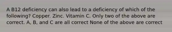 A B12 deficiency can also lead to a deficiency of which of the following? Copper. Zinc. Vitamin C. Only two of the above are correct. A, B, and C are all correct None of the above are correct