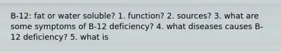 B-12: fat or water soluble? 1. function? 2. sources? 3. what are some symptoms of B-12 deficiency? 4. what diseases causes B-12 deficiency? 5. what is