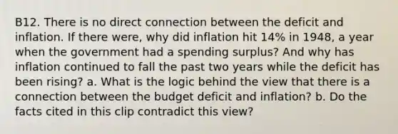 B12. There is no direct connection between the deficit and inflation. If there were, why did inflation hit 14% in 1948, a year when the government had a spending surplus? And why has inflation continued to fall the past two years while the deficit has been rising? a. What is the logic behind the view that there is a connection between the budget deficit and inflation? b. Do the facts cited in this clip contradict this view?