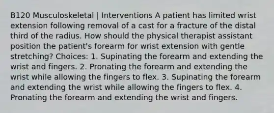 B120 Musculoskeletal | Interventions A patient has limited wrist extension following removal of a cast for a fracture of the distal third of the radius. How should the physical therapist assistant position the patient's forearm for wrist extension with gentle stretching? Choices: 1. Supinating the forearm and extending the wrist and fingers. 2. Pronating the forearm and extending the wrist while allowing the fingers to flex. 3. Supinating the forearm and extending the wrist while allowing the fingers to flex. 4. Pronating the forearm and extending the wrist and fingers.