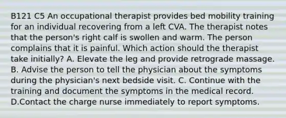 B121 C5 An occupational therapist provides bed mobility training for an individual recovering from a left CVA. The therapist notes that the person's right calf is swollen and warm. The person complains that it is painful. Which action should the therapist take initially? A. Elevate the leg and provide retrograde massage. B. Advise the person to tell the physician about the symptoms during the physician's next bedside visit. C. Continue with the training and document the symptoms in the medical record. D.Contact the charge nurse immediately to report symptoms.