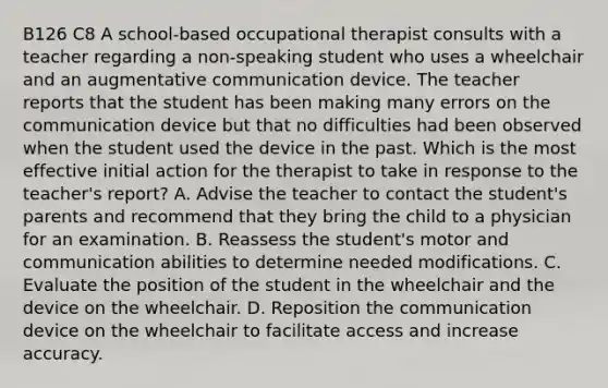 B126 C8 A school-based occupational therapist consults with a teacher regarding a non-speaking student who uses a wheelchair and an augmentative communication device. The teacher reports that the student has been making many errors on the communication device but that no difficulties had been observed when the student used the device in the past. Which is the most effective initial action for the therapist to take in response to the teacher's report? A. Advise the teacher to contact the student's parents and recommend that they bring the child to a physician for an examination. B. Reassess the student's motor and communication abilities to determine needed modifications. C. Evaluate the position of the student in the wheelchair and the device on the wheelchair. D. Reposition the communication device on the wheelchair to facilitate access and increase accuracy.