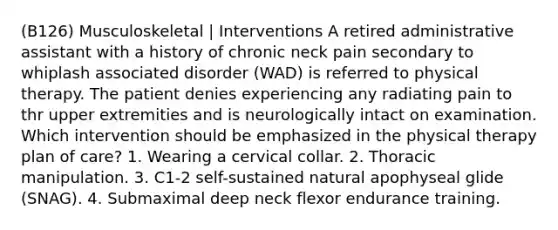 (B126) Musculoskeletal | Interventions A retired administrative assistant with a history of chronic neck pain secondary to whiplash associated disorder (WAD) is referred to physical therapy. The patient denies experiencing any radiating pain to thr upper extremities and is neurologically intact on examination. Which intervention should be emphasized in the physical therapy plan of care? 1. Wearing a cervical collar. 2. Thoracic manipulation. 3. C1-2 self-sustained natural apophyseal glide (SNAG). 4. Submaximal deep neck flexor endurance training.