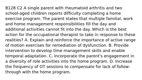 B128 C2 A single parent with rheumatoid arthritis and two school-aged children reports difficulty completing a home exercise program. The parent states that multiple familial, work and home management responsibilities fill the day and additional activities cannot fit into the day. Which is the best action for the occupational therapist to take in response to these realities? A. Explain and reinforce the importance of active range of motion exercises for remediation of dysfunction. B. Provide intervention to develop time management skills and enable temporal adaptation. C. Incorporate the parent's engagement in a diversity of role activities into the home program. D. Increase the frequency of OT sessions to compensate for lack of follow-through with the home program.