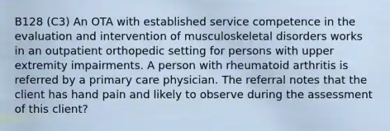 B128 (C3) An OTA with established service competence in the evaluation and intervention of musculoskeletal disorders works in an outpatient orthopedic setting for persons with upper extremity impairments. A person with rheumatoid arthritis is referred by a primary care physician. The referral notes that the client has hand pain and likely to observe during the assessment of this client?