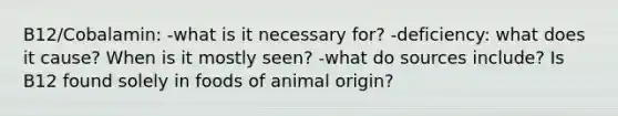 B12/Cobalamin: -what is it necessary for? -deficiency: what does it cause? When is it mostly seen? -what do sources include? Is B12 found solely in foods of animal origin?