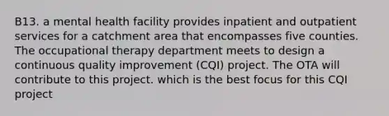 B13. a mental health facility provides inpatient and outpatient services for a catchment area that encompasses five counties. The occupational therapy department meets to design a continuous quality improvement (CQI) project. The OTA will contribute to this project. which is the best focus for this CQI project