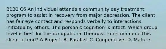 B130 C6 An individual attends a community day treatment program to assist in recovery from major depression. The client has fair eye contact and responds verbally to interactions initiated by others. The person's cognition is intact. Which group level is best for the occupational therapist to recommend this client attend? A Project. B. Parallel. C. Cooperative. D. Mature.