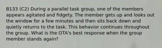 B133 (C2) During a parallel task group, one of the members appears agitated and fidgety. The member gets up and looks out the window for a few minutes and then sits back down and quietly returns to the task. This behavior continues throughout the group. What is the OTA's best response when the group member stands again?