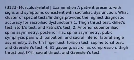 (B133) Musculoskeletal | Examination A patient presents with signs and symptoms consistent with sacroiliac dysfunction. What cluster of special tests/findings provides the highest diagnostic accuracy for sacroiliac dysfunction? 1. Thigh thrust test, Gillet's test, stork's test, and Patrick's test. 2. Anterior superior iliac spine asymmetry, posterior iliac spine asymmetry, pubic symphysis pain with palpation, and sacral inferior lateral angle asymmetry. 3. Fortin finger test, torsion test, supine-to-sit test, and Gaenslen's test. 4. S1 gapping, sacroiliac compression, thigh thrust test (P4), sacral thrust, and Gaenslen's test.