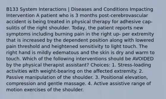 B133 System Interactions | Diseases and Conditions Impacting Intervention A patient who is 3 months post-cerebrovascular accident is being treated in physical therapy for adhesive cap- sulitis of the right shoulder. Today, the patient reports new symptoms including burning pain in the right up- per extremity that is increased by the dependent position along with lowered pain threshold and heightened sensitivity to light touch. The right hand is mildly edematous and the skin is dry and warm to touch. Which of the following interventions should be AVOIDED by the physical therapist assistant? Choices: 1. Stress-loading activities with weight-bearing on the affected extremity. 2. Passive manipulation of the shoulder. 3. Positional elevation, compression and gentle massage. 4. Active assistive range of motion exercises of the shoulder.