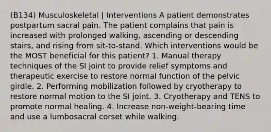 (B134) Musculoskeletal | Interventions A patient demonstrates postpartum sacral pain. The patient complains that pain is increased with prolonged walking, ascending or descending stairs, and rising from sit-to-stand. Which interventions would be the MOST beneficial for this patient? 1. Manual therapy techniques of the SI joint to provide relief symptoms and therapeutic exercise to restore normal function of the pelvic girdle. 2. Performing mobilization followed by cryotherapy to restore normal motion to the SI joint. 3. Cryotherapy and TENS to promote normal healing. 4. Increase non-weight-bearing time and use a lumbosacral corset while walking.